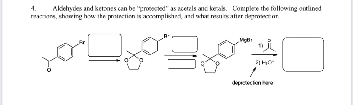 ### Protection of Aldehydes and Ketones as Acetals and Ketals 

Aldehydes and ketones can be "protected" as acetals and ketals. Complete the following outlined reactions, showing how the protection is accomplished, and what results after deprotection.

1. **Starting material:** A benzene ring with a bromomethyl (—CH₂Br) substituent and an aldehyde (—CHO) group attached directly to the ring.

2. **Formation of Acetal:**
   - The carbonyl group (aldehyde) reacts with a diol (ethylene glycol, C₂H₄(OH)₂) to form a cyclic acetal (with an oxygens in a five-membered ring).
   - This reaction effectively "protects" the carbonyl group by transforming it into an acetal, which is more stable under basic conditions and prevents it from undergoing unwanted side reactions.

3. **Grignard Reaction:**
   - The bromo substituent reacts with magnesium (Mg) to form a Grignard reagent (R—MgBr), where R is the benzene ring attached to the oxygens of the acetal.

4. **Reaction with Aldehyde/Ketone:**
   - The Grignard reagent reacts with a carbonyl compound (another aldehyde or ketone group) leading to the formation of a new carbon-carbon bond.
   
5. **Deprotection:**
   - The cyclic acetal is then hydrolyzed (broken down) back to the original carbonyl group using aqueous acid (H₃O⁺), completing the deprotection step, revealing the original functional group.

### Diagram Explanation
- The initial chemical structure consists of a benzene ring with a bromomethyl and an aldehyde group.
- The aldehyde is protected by forming a cyclic acetal with ethylene glycol.
- The bromine is replaced by a Grignard reagent (MgBr).
- The Grignard reagent reacts with a new carbonyl compound to form an intermediate.
- Finally, the cyclic acetal is hydrolyzed to restore the aldehyde group, completing the deprotection.

Complete the reactions to show the final product after deprotection, illustrating the transformation and the utility of protection groups in synthetic organic chemistry.