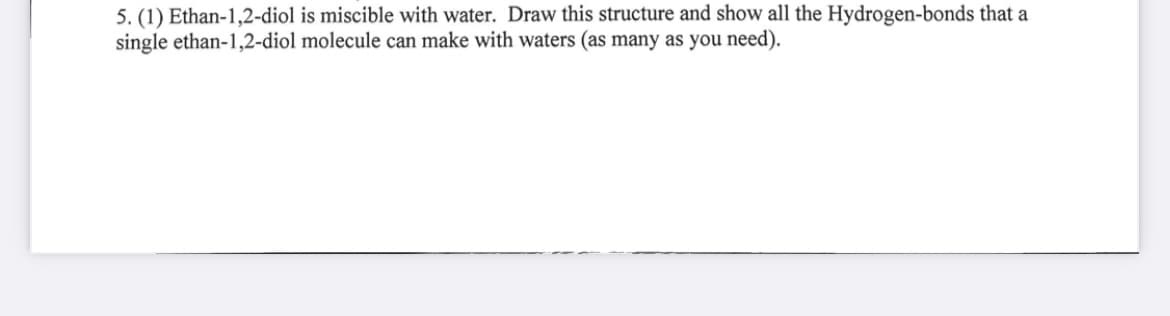 5. (1) Ethan-1,2-diol is miscible with water. Draw this structure and show all the Hydrogen-bonds that a
single ethan-1,2-diol molecule can make with waters (as many as you need).
