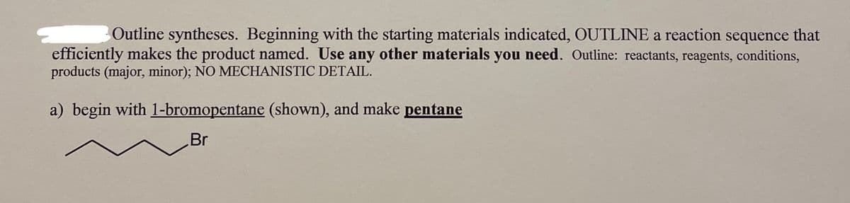 Outline syntheses. Beginning with the starting materials indicated, OUTLINE a reaction sequence that
efficiently makes the product named. Use any other materials you need. Outline: reactants, reagents, conditions,
products (major, minor); NO MECHANISTIC DETAIL.
a) begin with 1-bromopentane (shown), and make pentane
Br
