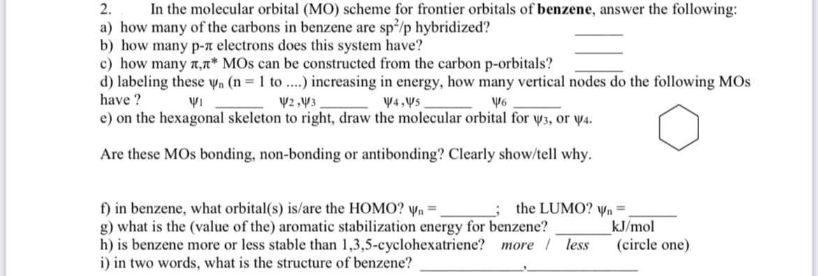 **Exercise in Molecular Orbital Theory: Benzene**

In this exercise, we will analyze the molecular orbital (MO) scheme for frontier orbitals of benzene.

1. **Carbon Hybridization in Benzene**
   a) How many of the carbons in benzene are sp²/p hybridized?  
   ______

2. **π-π Electron System**
   b) How many π-π electrons does this system have?  
   ______

3. **π, π* MOs from Carbon p-Orbitals**
   c) How many π, π* molecular orbitals can be constructed from the carbon p-orbitals?  
   ______

4. **MOs and Vertical Nodes**
   d) Labeling these ψ_n (n = 1 to ....) increasing in energy, how many vertical nodes do the following molecular orbitals have?  
   - ψ_1 ______
   - ψ_2, ψ_3 ______
   - ψ_4, ψ_5 ______
   - ψ_6 ______
   
5. **Molecular Orbital Diagram**
   e) On the hexagonal skeleton to the right, draw the molecular orbital for ψ_3 or ψ_4.
   
   - [There is a hexagonal diagram provided. Draw the molecular orbitals to show the bonding, non-bonding, or antibonding characteristics. Clearly illustrate and explain why.]

6. **Molecular Orbital Analysis**
   f) In benzene, what orbital(s) is/are the HOMO? ψ_n = ______  
   The LUMO? ψ_n = ______  
   
   g) What is the (value of the) aromatic stabilization energy for benzene? ______ kJ/mol

   h) Is benzene more or less stable than 1,3,5-cyclohexatriene?  
   (Circle one)  
   - More  
   - Less

   i) In two words, what is the structure of benzene?  
   __________________, __________________