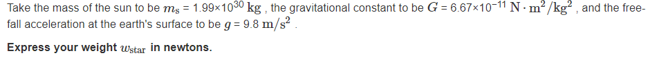 Take the mass of the sun to be ms = 1.99x1030 kg , the gravitational constant to be G = 6.67×10-11 N · m? /kg? , and the free-
fall acceleration at the earth's surface to be g = 9.8 m/s²
Express your weight wstar in newtons.
