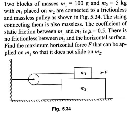 Two blocks of masses m, = 100 g and m2 = 5 kg
with m, placed on m, are connected to a frictionless
and massless pulley as shown in Fig. 5.34. The string
connecting them is also massless. The coefficient of
static friction between m¡ and m, is µ= 0.5. There is
no frictionless between m, and the horizontal surface.
Find the maximum horizontal force F that can be ap-
plied on m, so that it does not slide on m,.
m1
-F
m2
Fig. 5.34
