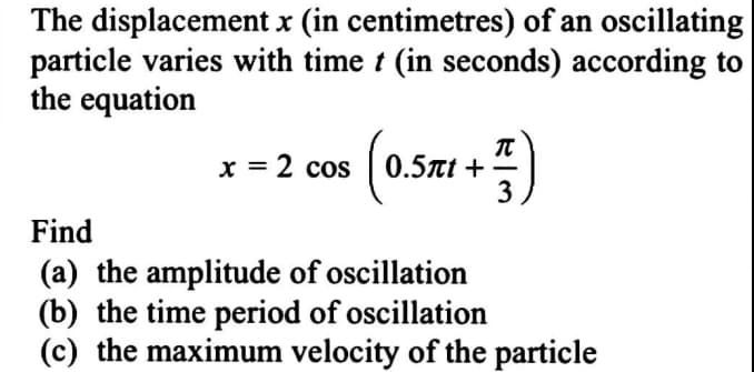 The displacement x (in centimetres) of an oscillating
particle varies with time t (in seconds) according to
the equation
x = 2 cos ( 0.5t +
3
Find
(a) the amplitude of oscillation
(b) the time period of oscillation
(c) the maximum velocity of the particle
