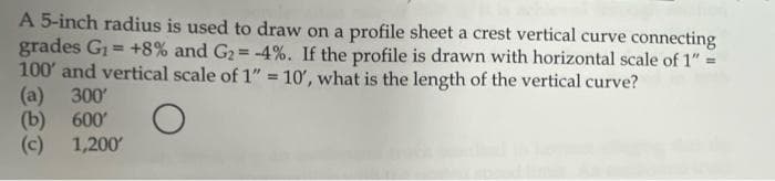 A 5-inch radius is used to draw on a profile sheet a crest vertical curve connecting
grades G1 = +8% and G2= -4%. If the profile is drawn with horizontal scale of 1" =
100' and vertical scale of 1" = 10', what is the length of the vertical curve?
(a) 300
(b) 600'
(c) 1,200
%3D
%3D

