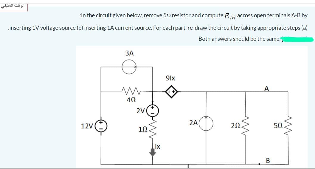 الوقت المتبفي
:In the circuit given below, remove 52 resistor and compute RTH across open terminals A-B by
.inserting 1V voltage source (b) inserting 1A current source. For each part, re-draw the circuit by taking appropriate steps (a)
Both answers should be the same.
ЗА
9lx
A
2V
2A
12V
20
10.
Ix
