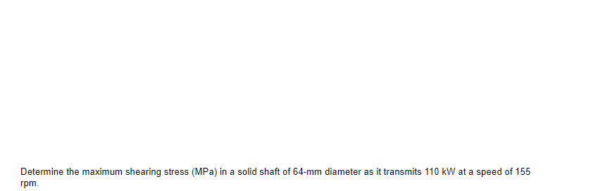 Determine the maximum shearing stress (MPa) in a solid shaft of 64-mm diameter as it transmits 110 kW at a speed of 155
rpm.