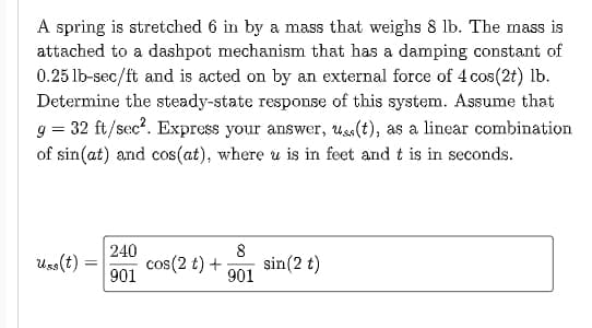 A spring is stretched 6 in by a mass that weighs 8 lb. The mass is
attached to a dashpot mechanism that has a damping constant of
0.25 lb-sec/ft and is acted on by an external force of 4 cos (2t) lb.
Determine the steady-state response of this system. Assume that
g = 32 ft/sec². Express your answer, uss(t), as a linear combination
of sin(at) and cos(at), where u is in feet and t is in seconds.
Uss(t) =
=
240
901
cos(2 t) +
8
sin (2 t)
901