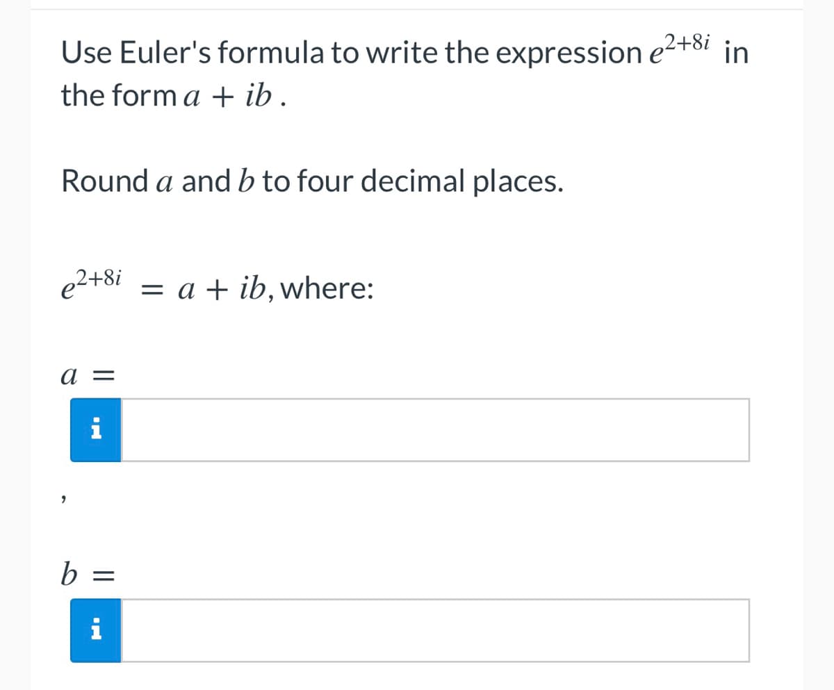 Use Euler's formula to write the expression e2+8i in
the form a + ib.
Round a and b to four decimal places.
e²+8i = a + ib, where:
a =
i
b =
i