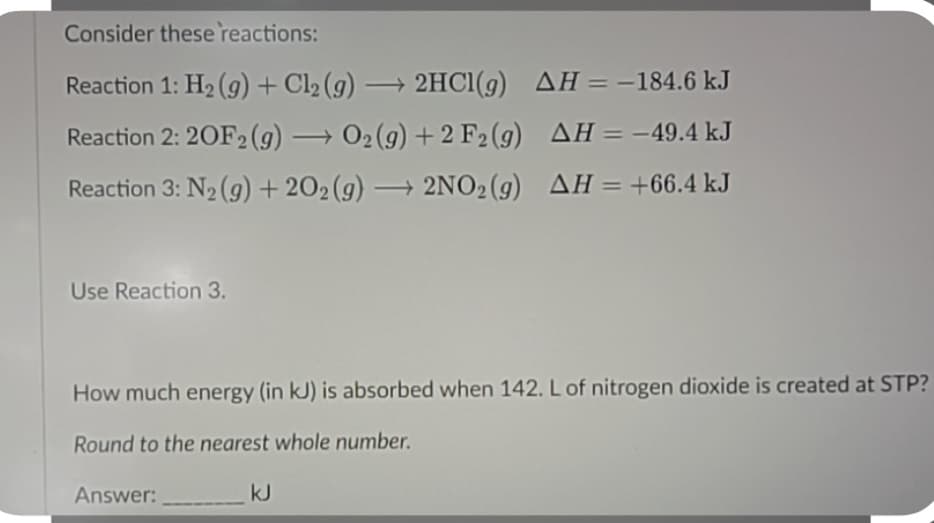 Consider these reactions:
Reaction 1: H₂(g) + Cl₂ (g) → 2HCl(g)
-
AH = -184.6 kJ
Reaction 2: 20F2 (g) → O₂(g) +2 F2 (g)
AH = -49.4 kJ
Reaction 3: N₂(g) +202 (g) → 2NO2(g) AH = +66.4 kJ
Use Reaction 3.
How much energy (in kJ) is absorbed when 142. L of nitrogen dioxide is created at STP?
Round to the nearest whole number.
Answer:
kJ