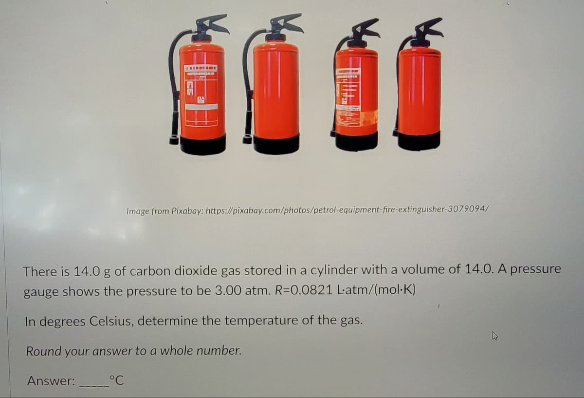 Answer:
ØùÍí
There is 14.0 g of carbon dioxide gas stored in a cylinder with a volume of 14.0. A pressure
gauge shows the pressure to be 3.00 atm. R=0.0821 Latm/(mol-K)
In degrees Celsius, determine the temperature of the gas.
Round your answer to a whole number.
°℃
Image from Pixabay: https://pixabay.com/photos/petrol-equipment-fire-extinguisher-3079094/