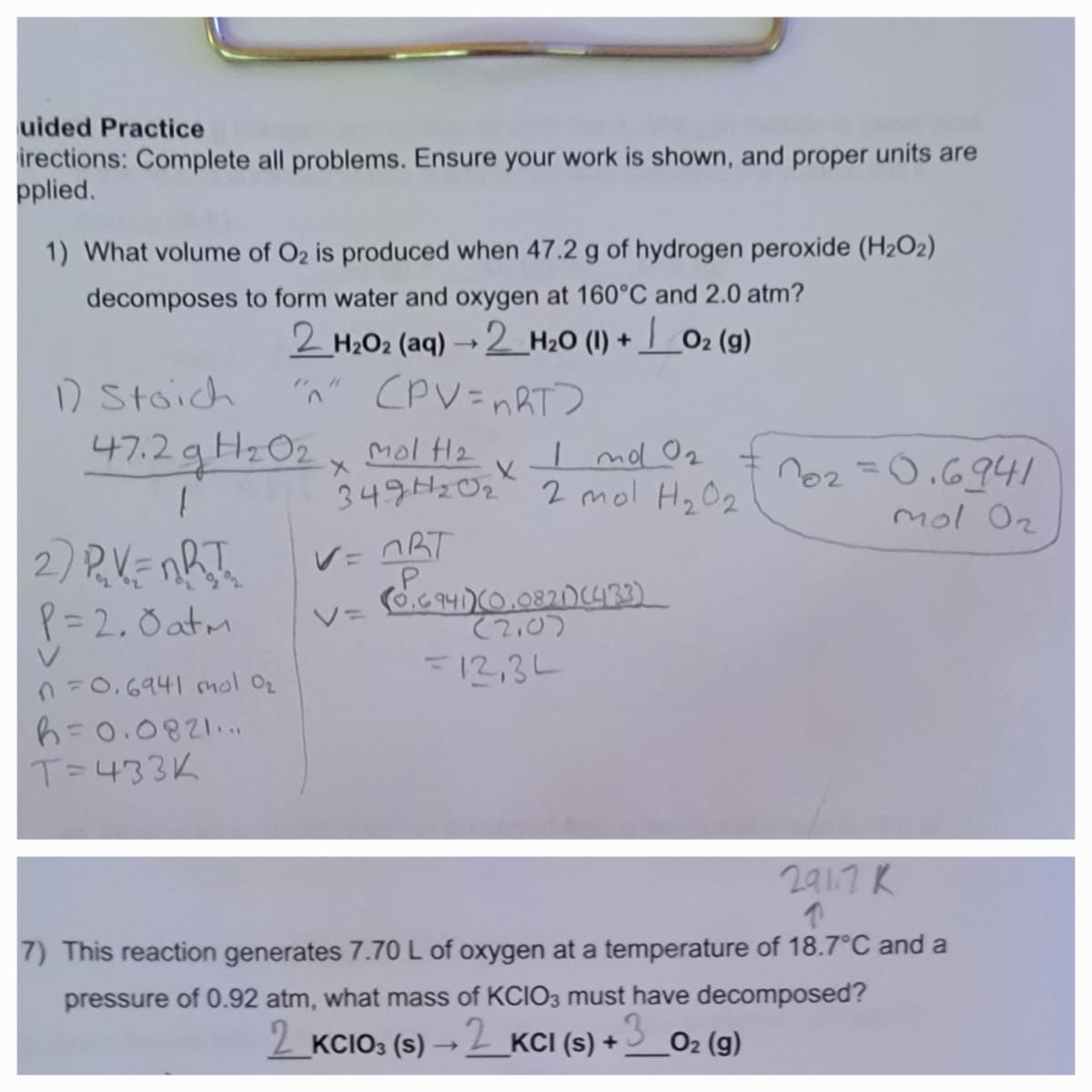 uided Practice
irections: Complete all problems. Ensure your work is shown, and proper units are
pplied.
1) What volume of O2 is produced when 47.2 g of hydrogen peroxide (H₂O2)
decomposes to form water and oxygen at 160°C and 2.0 atm?
2 _ H2O2 (aq) → 2_H2O (I) + | O2 (g)
"n" (PV=nRT>
1) Stoich
47.2 g H₂02 x mol f1₂
1
2) P₂V=nRT₂
P=2.0 atm
n=0.6941 mol 0₂
h = 0.0821...
T=433K
I mo 0₂
349H₂0₂² 2 mol H₂0₂
X
V=ORT
V=
(8.6941) (0,0821) (433)
(2.0)
=12,34
102=0.6941
mol 02
291.7 K
↑
7) This reaction generates 7.70 L of oxygen at a temperature of 18.7°C and a
pressure of 0.92 atm, what mass of KCIO3 must have decomposed?
2_KCIO3 (s) →→2_KCI (s) + 3 O₂ (g)