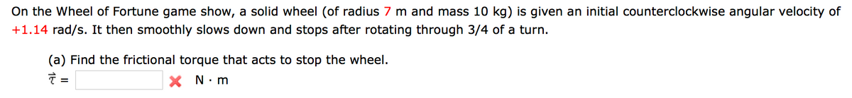 On the Wheel of Fortune game show, a solid wheel (of radius 7 m and mass 10 kg) is given an initial counterclockwise angular velocity of
+1.14 rad/s. It then smoothly slows down and stops after rotating through 3/4 of a turn.
(a) Find the frictional torque that acts to stop the wheel.
=
X N· m
