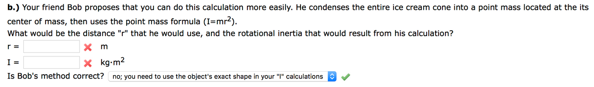 b.) Your friend Bob proposes that you can do this calculation more easily. He condenses the entire ice cream cone into a point mass located at the its
center of mass, then uses the point mass formula (I=mr2).
What would be the distance "r" that he would use, and the rotational inertia that would result from his calculation?
r =
I =
X kg-m2
Is Bob's method correct?
no; you need to use the object's exact shape in your "I" calculations
