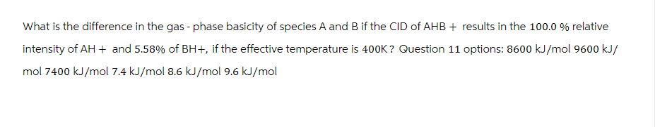 What is the difference in the gas - phase basicity of species A and B if the CID of AHB + results in the 100.0 % relative
intensity of AH + and 5.58% of BH+, if the effective temperature is 400K? Question 11 options: 8600 kJ/mol 9600 kJ/
mol 7400 kJ/mol 7.4 kJ/mol 8.6 kJ/mol 9.6 kJ/mol