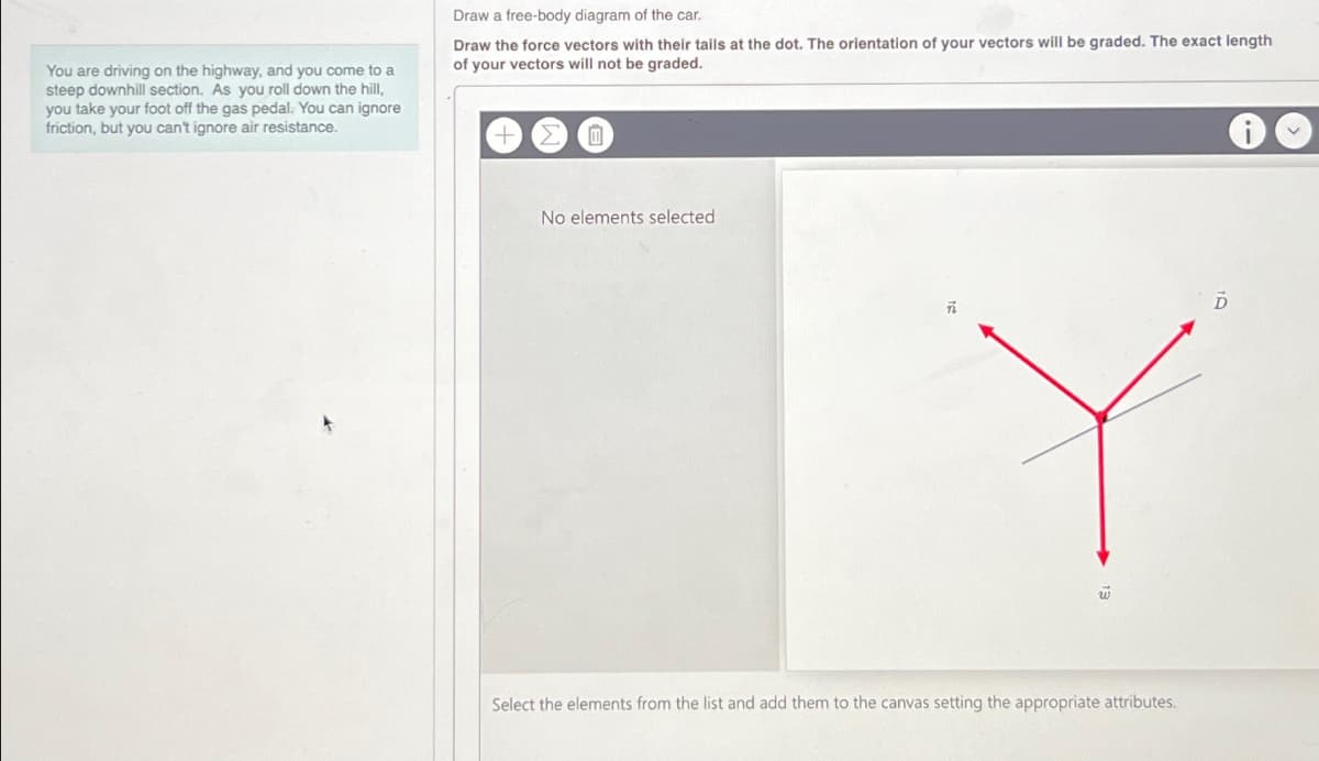 You are driving on the highway, and you come to a
steep downhill section. As you roll down the hill,
you take your foot off the gas pedal. You can ignore
friction, but you can't ignore air resistance.
Draw a free-body diagram of the car.
Draw the force vectors with their tails at the dot. The orientation of your vectors will be graded. The exact length
of your vectors will not be graded.
0
No elements selected
w
Select the elements from the list and add them to the canvas setting the appropriate attributes.