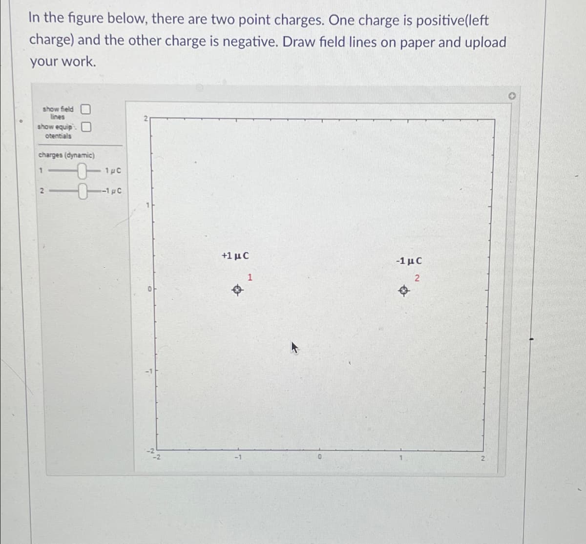 In the figure below, there are two point charges. One charge is positive(left
charge) and the other charge is negative. Draw field lines on paper and upload
your work.
show field
lines
show equip
otentials
charges (dynamic)
1
2
-0-140
-1 pc
+1 μC
Q
1
0
-1 u C
2