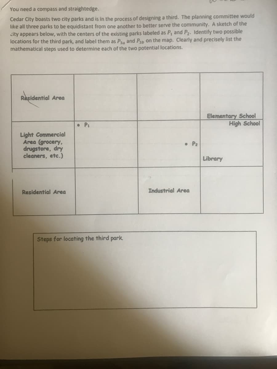 You need a compass and straightedge.
Cedar City boasts two city parks and is in the process of designing a third. The planning committee would
like all three parks to be equidistant from one another to better serve the community. A sketch of the
city appears below, with the centers of the existing parks labeled as P, and P2. Identify two possible
locations for the third park, and label them as Prg and Pap on the map. Clearly and precisely list the
mathematical steps used to determine each of the two potential locations.
Residential Area
Elementary School
High School
• P1
Light Commercial
Area (grocery,
drugstore, dry
cleaners, etc.)
• P2
Library
Residential Area
Industrial Area
Steps for locating the third park.
