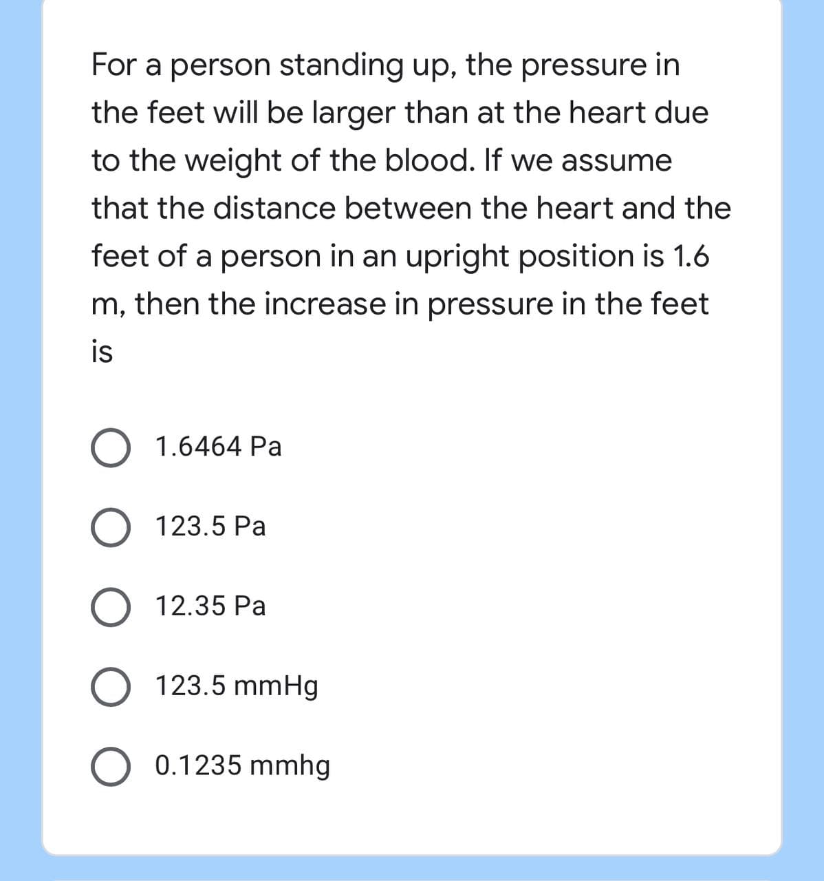 For a person standing up, the pressure in
the feet will be larger than at the heart due
to the weight of the blood. If we assume
that the distance between the heart and the
feet of a person in an upright position is 1.6
m, then the increase in pressure in the feet
is
O 1.6464 Pa
O 123.5 Pa
O 12.35 Pa
O 123.5 mmHg
O 0.1235 mmhg