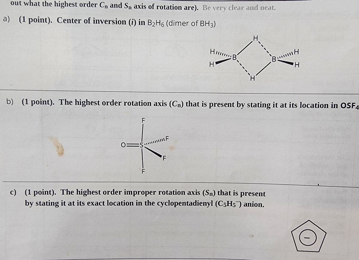 out what the highest order Cn and Sn axis of rotation are). Be very clear and neat.
a) (1 point). Center of inversion (i) in B₂H6 (dimer of BH3)
F
0 S
F
b)
(1 point). The highest order rotation axis (Cn) that is present by stating it at its location in OSF4
F
Hill B.
H
F
I
I
BmH
H
c) (1 point). The highest order improper rotation axis (Sn) that is present
by stating it at its exact location in the cyclopentadienyl (C5H5) anion.
|