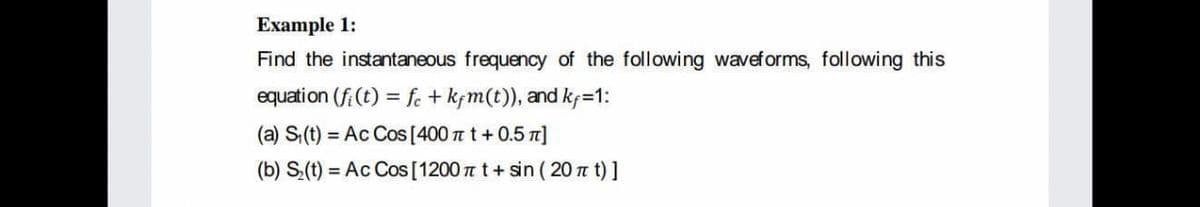 Example 1:
Find the instantaneous frequency of the following waveforms, following this
equation (f (t) = fe + kfm(t)), and kf=1:
(a) S(t)
= Ac Cos [400 t t+0.5 n]
(b) S(t) = Ac Cos [1200 t t+ sin ( 20 t t) ]
