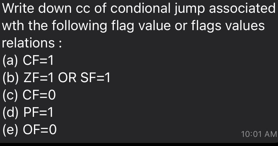 Write down cc of condional jump associated
wth the following flag value or flags values
relations :
(а) CF-1
(b) ZF=1 OR SF=1
(с) CF-0
(d) PF=1
(е) OF3D0
10:01 AM
