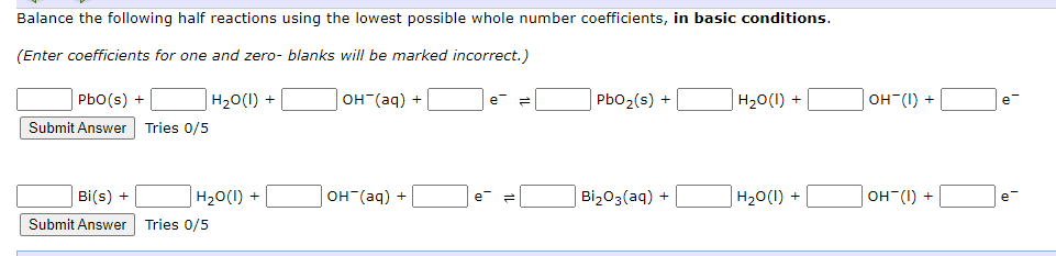 Balance the following half reactions using the lowest possible whole number coefficients, in basic conditions.
(Enter coefficients for one and zero- blanks will be marked incorrect.)
PbO(s) +
H2O(l) +
Submit Answer Tries 0/5
OH(aq) +
e- =
PbO2(s) +
H₂O(1) +
OH-(I) +
e-
Bi(s) +
H2O(l) +
OH(aq) +
e=
Bi₂O3(aq) +
H2O(l) +
OH-(1) +
e-
Submit Answer Tries 0/5