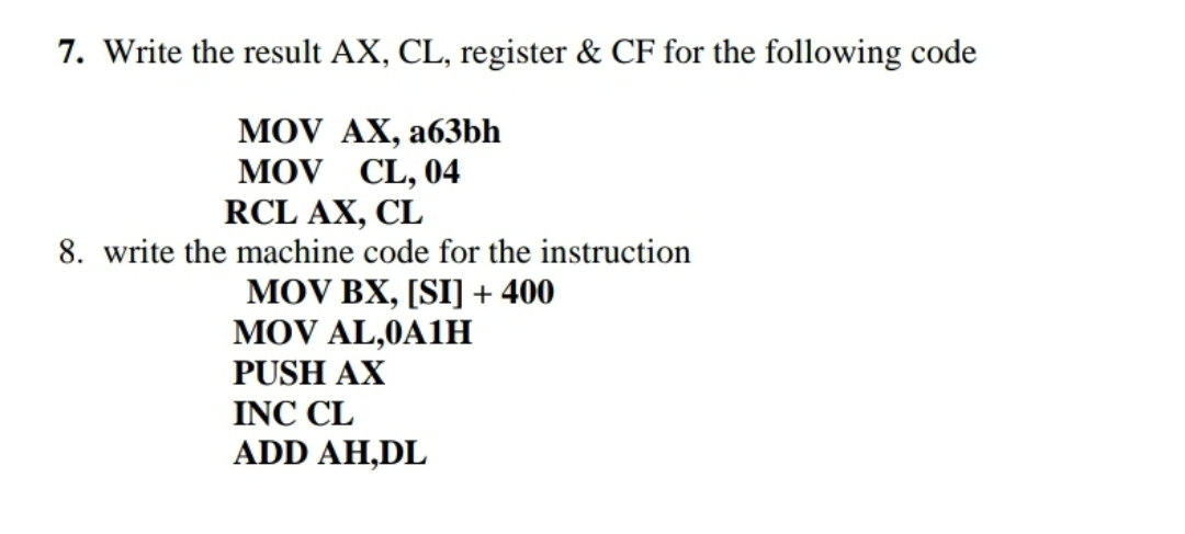7. Write the result AX, CL, register & CF for the following code
MOV AX, a63bh
MOV CL, 04
RCL AX, CL
8. write the machine code for the instruction
MOV BX, [SI] + 400
MOV AL,0A1H
PUSH AX
INC CL
ADD AH,DL