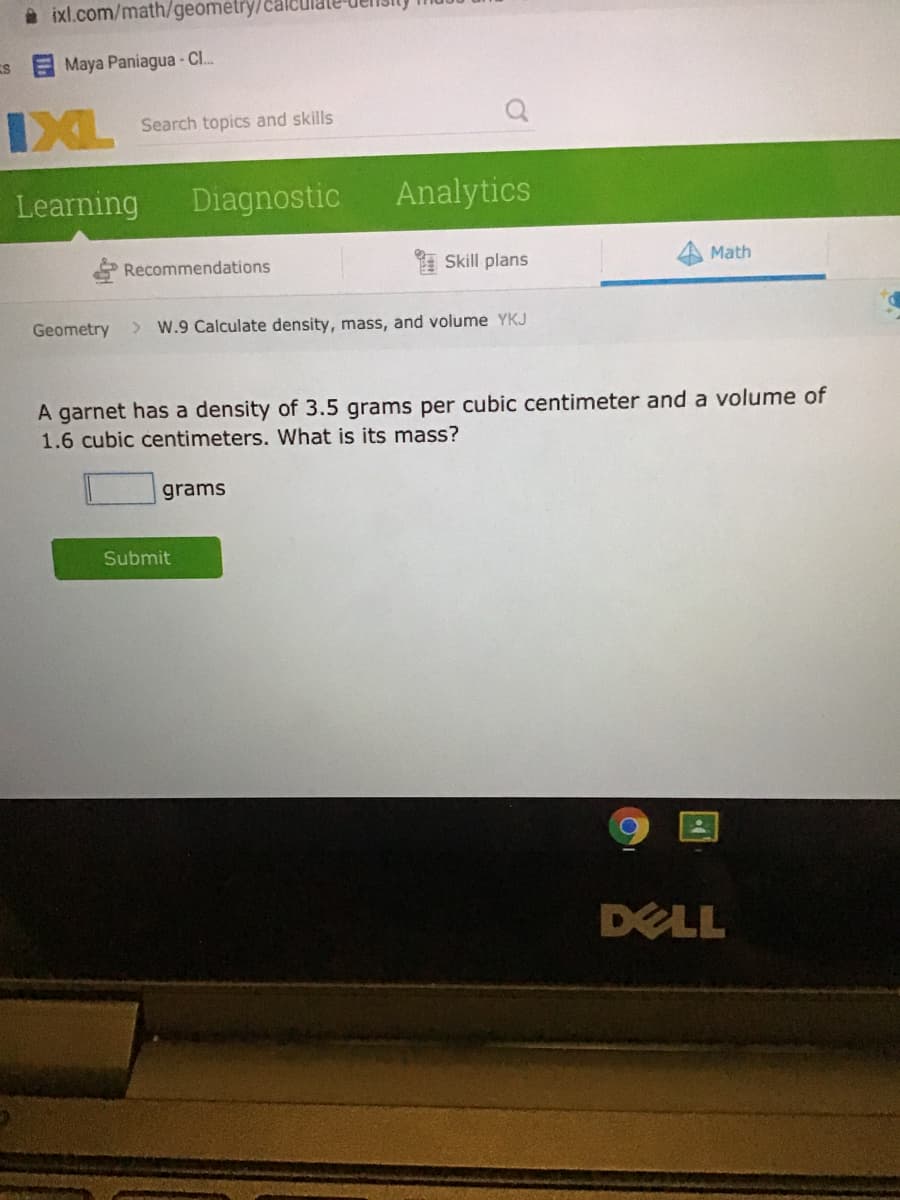 a ixl.com/math/geometry/cal
Maya Paniagua - Cl.
IXL
Search topics and skills
Learning
Diagnostic
Analytics
Recommendations
Skill plans
Math
Geometry
> W.9 Calculate density, mass, and volume YKJ
A garnet has a density of 3.5 grams per cubic centimeter and a volume of
1.6 cubic centimeters. What is its mass?
grams
Submit
DELL
