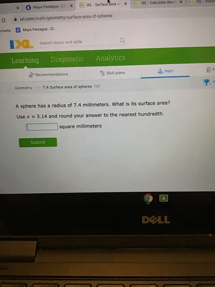 K Maya Paniagua - L11 X
Da IXL- Surface area of X
D IXL - Calculate dens
IXL - Volur
ixl.com/math/geometry/surface-area-of-spheres
kmarks
E Maya Paniagua - Cl.
IXL
Search topics and skills
Learning
Diagnostic
Analytics
Recommendations
I Skill plans
Math
Geometry
> T.4 Surface area of spheres TGF
A sphere has a radius of 7.4 millimeters. What is its surface area?
Use A x 3.14 and round your answer to the nearest hundredth.
square millimeters
Submit
DELL
可
