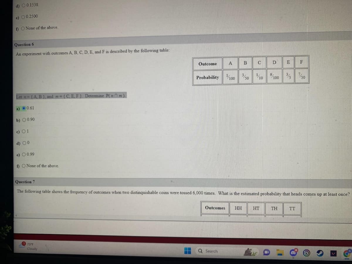 d) 0.1538
e) 0.2500
f) O None of the above.
Question 6
An experiment with outcomes A, B, C, D, E, and F is described by the following table:
Let n = {A, B), and m= {C, E, F). Determine P(nm).
a) 0.61
b) 0.90
c) 01
d) 00
e) 0.99
f) O None of the above.
175°F
Cloudy
Outcome
‒‒
Probability
A B
¹1/100
3/50
Q Search
Outcomes HH
C
Question 7
The following table shows the frequency of outcomes when two distinquishable coins were tossed 6,000 times. What is the estimated probability that heads comes up at least once?
C
HT
RE
D
1/10%/100 3/57/50
E
ΤΗ
F
TT
I'
B.
9
61