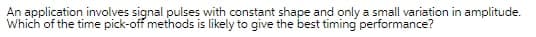 An application involves signal pulses with constant shape and only a small variation in amplitude.
Which of the time pick-off methods is likely to give the best timing performance?

