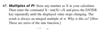 67. Multiples of Pi Store any number as X in your calculator.
Then enter the command X-tan(X)→X and press the ENTER
key repeatedly until the displayed value stops changing. The
result is always an integral multiple of 7. Why is this so? [Hint:
These are zeros of the sine function.]
