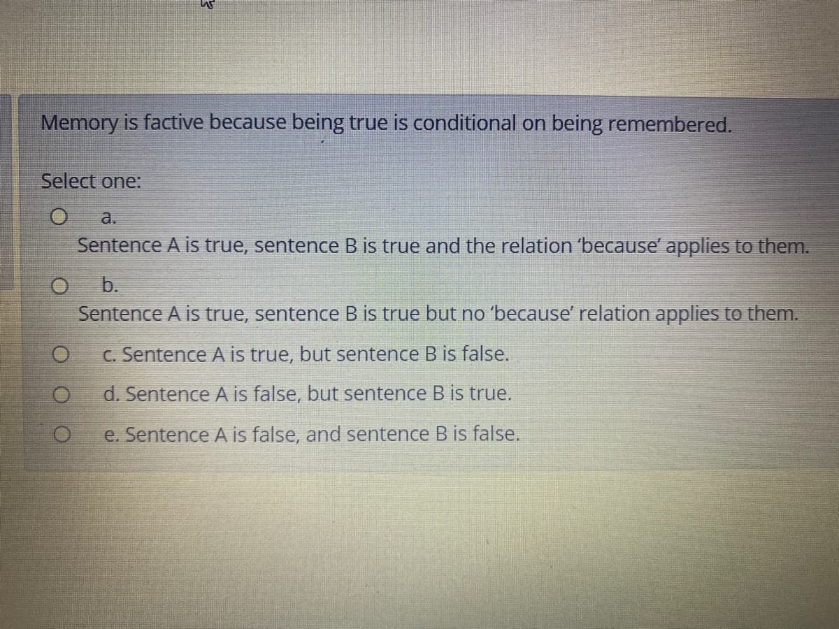 Memory is factive because being true is conditional on being remembered.
Select one:
a.
Sentence A is true, sentence B is true and the relation 'because' applies to them.
b.
Sentence A is true, sentence B is true but no 'because' relation applies to them.
C. Sentence A is true, but sentence B is false.
d. Sentence A is false, but sentence B is true.
e. Sentence A is false, and sentence B is false.
