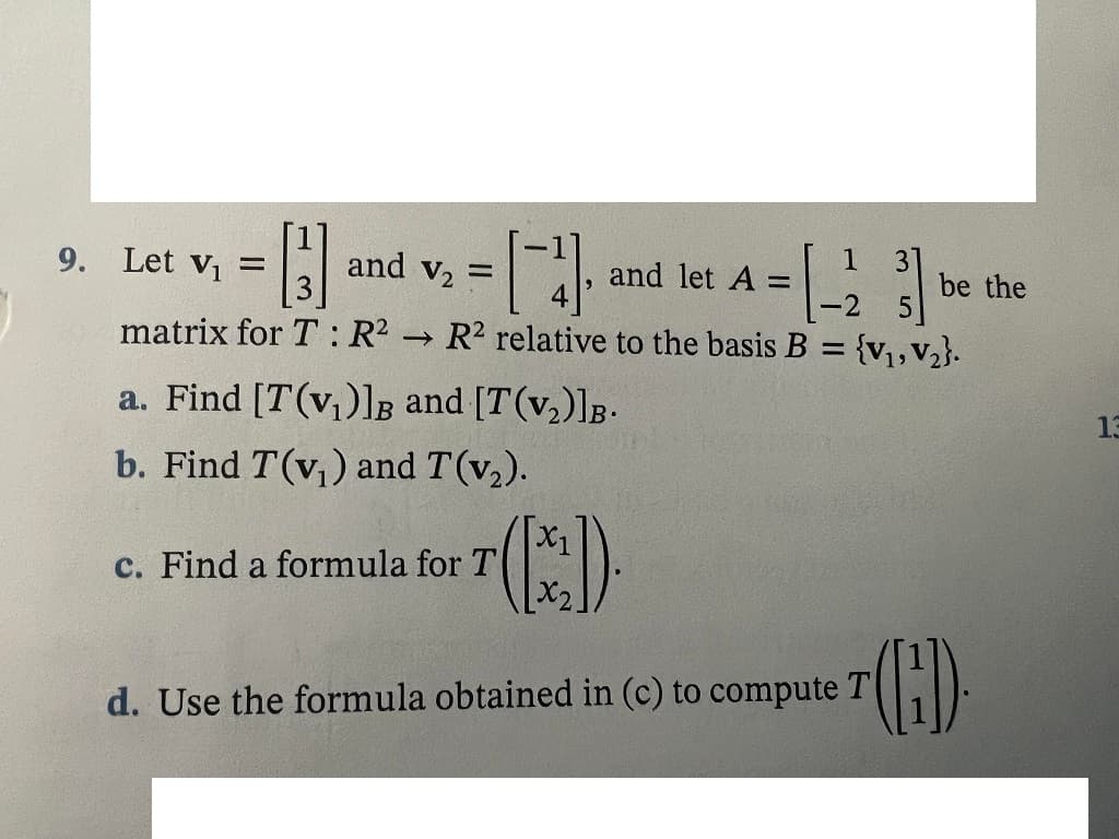 9. Let v, =
and v, =
3
1
and let A =
31
be the
-2
matrix for T: R2 R2 relative to the basis B = {v,,v2}.
a. Find [T(v,)]B and [T(v,)]B-
13
b. Find T(v,) and T(v,).
c. Find a formula for T
d. Use the formula obtained in (c) to compute T
