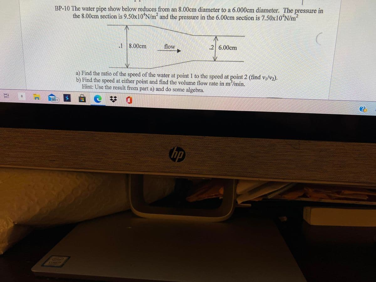 BP-10 The water pipe show below reduces from an 8.00cm diameter to a 6.000cm diameter. The pressure in
the 8.00cm section is 9.50x10 N/m and the pressure in the 6.00cm section is 7.50x10ʻN/m2
.1 8.00cm
flow
.2 6.00cm
a) Find the ratio of the speed of the water at point 1 to the speed at point 2 (find vi/v2).
b) Find the speed at either point and find the volume flow rate in m'/min.
Hint: Use the result from part a) and do some algebra.
99+
hp
Cintal
CORE T
道

