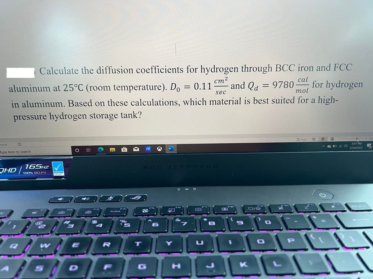 Calculate the diffusion coefficients for hydrogen through BCC iron and FCC
ст?
cal
aluminum at 25°C (room temperature). Do = 0.11
and Qa = 9780-
mol
for hydrogen
sec
in aluminum. Based on these calculations, which material is best suited for a high-
pressure hydrogen storage tank?
25
D Focus
5:01 PM
words
2/24/2022
10
IA
W
Type here to search
165HZ V
ROG ZEPHYRUS
JHD/
100% DOI-P3
PANTONE
Validated
F9
F10
DELETE
F8
AURA
%24
%24
S8555533
T
U
1D
G
H]
K
