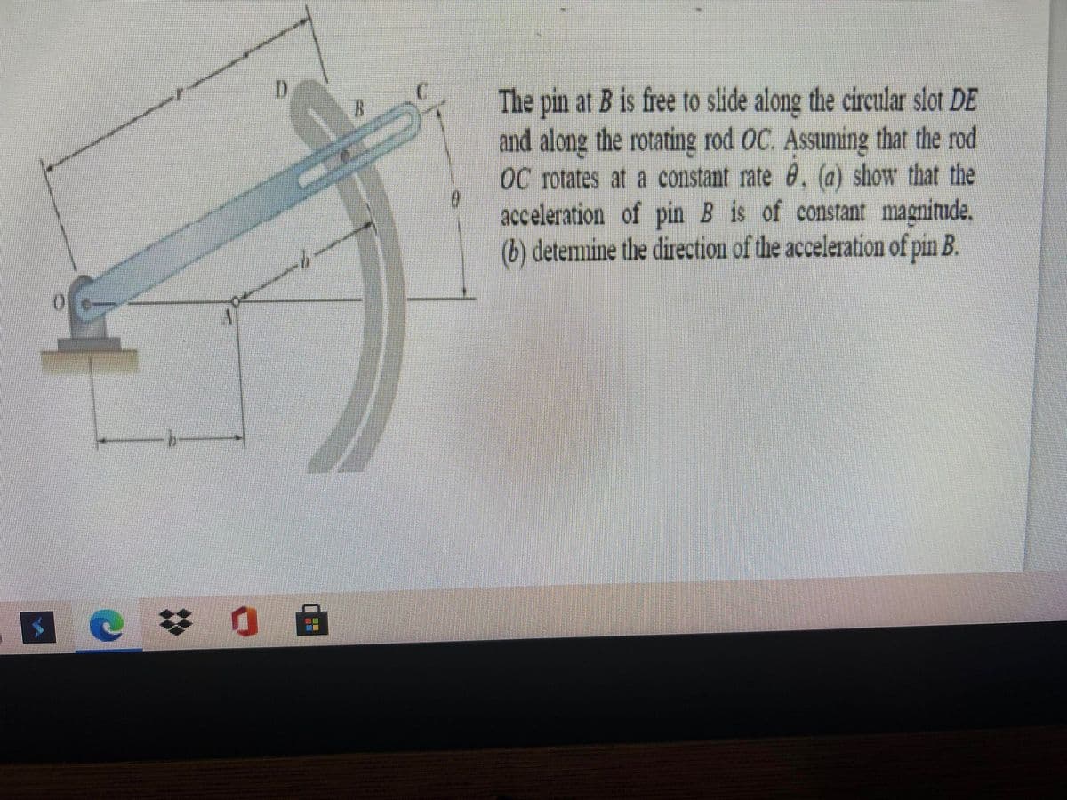 The pin at B is free to slide along the circular slot DE
and along the rotating rod OC. Assuming that the rod
OC rotates at a constant rate . (a) show that the
acceleration of pin B is of constant magnitude,
(b) detemnine the direction of the acceleration of pin B.
