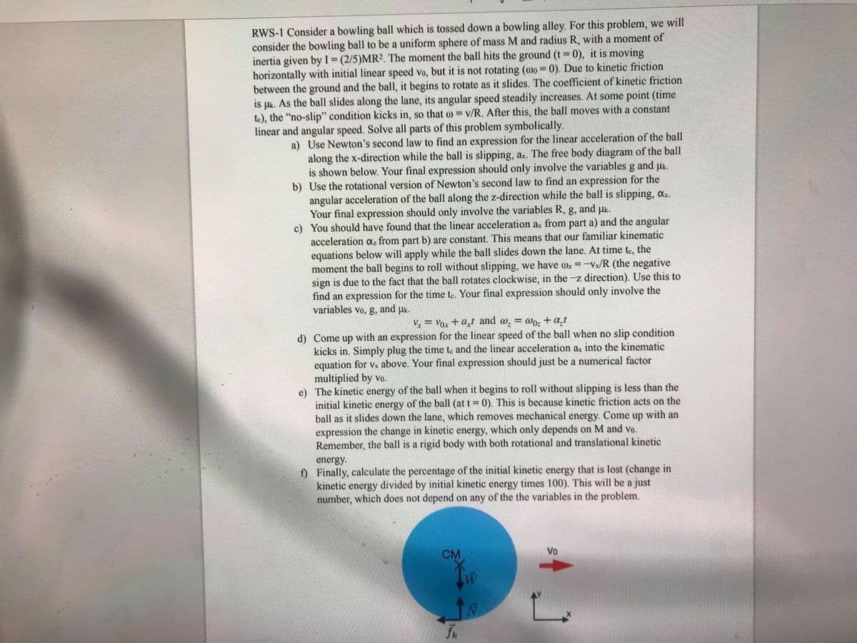 RWS-1 Consider a bowling ball which is tossed down a bowling alley. For this problem, we will
consider the bowling ball to be a uniform sphere of mass M and radius R, with a moment of
inertia given by I= (2/5)MR2. The moment the ball hits the ground (t 0), it is moving
horizontally with initial linear speed vo, but it is not rotating (oo = 0). Due to kinetic friction
between the ground and the ball, it begins to rotate as it slides. The coefficient of kinetic friction
is uk. As the ball slides along the lane, its angular speed steadily increases. At some point (time
to), the "no-slip" condition kicks in, so that o = v/R. After this, the ball moves with a constant
%3D
%3D
linear and angular speed. Solve all parts of this problem symbolically.
a) Use Newton's second law to find an expression for the linear acceleration of the ball
along the x-direction while the ball is slipping, ax. The free body diagram of the ball
is shown below. Your final expression should only involve the variables g and uk.
b) Use the rotational version of Newton's second law to find an expression for the
angular acceleration of the ball along the z-direction while the ball is slipping, az.
Your final expression should only involve the variables R, g,
c) You should have found that the linear acceleration a from part a) and the angular
acceleration oa, from part b) are constant. This means that our familiar kinematic
equations below will apply while the ball slides down the lane. At time te, the
moment the ball begins to roll without slipping, we have oz =-Vx/R (the negative
sign is due to the fact that the ball rotates clockwise, in the -z direction). Use this to
find an expression for the time te. Your final expression should only involve the
and
Hk.
variables vo, g,
and
V = Vox +at and , = Wo, + a_t
d) Come up with an expression for the linear speed of the ball when no slip condition
kicks in. Simply plug the time te and the linear acceleration ax into the kinematic
equation for vx above. Your final expression should just be a numerical factor
multiplied by vo.
e) The kinetic energy of the ball when it begins to roll without slipping is less than the
initial kinetic energy of the ball (at t 0). This is because kinetic friction acts on the
ball as it slides down the lane, which removes mechanical energy. Come up with an
expression the change in kinetic energy, which only depends on M and vo.
Remember, the ball is a rigid body with both rotational and translational kinetic
energy.
f) Finally, calculate the percentage of the initial kinetic energy that is lost (change in
kinetic energy divided by initial kinetic energy times 100). This will be a just
number, which does not depend on any of the the variables in the problem.
CM
Vo
