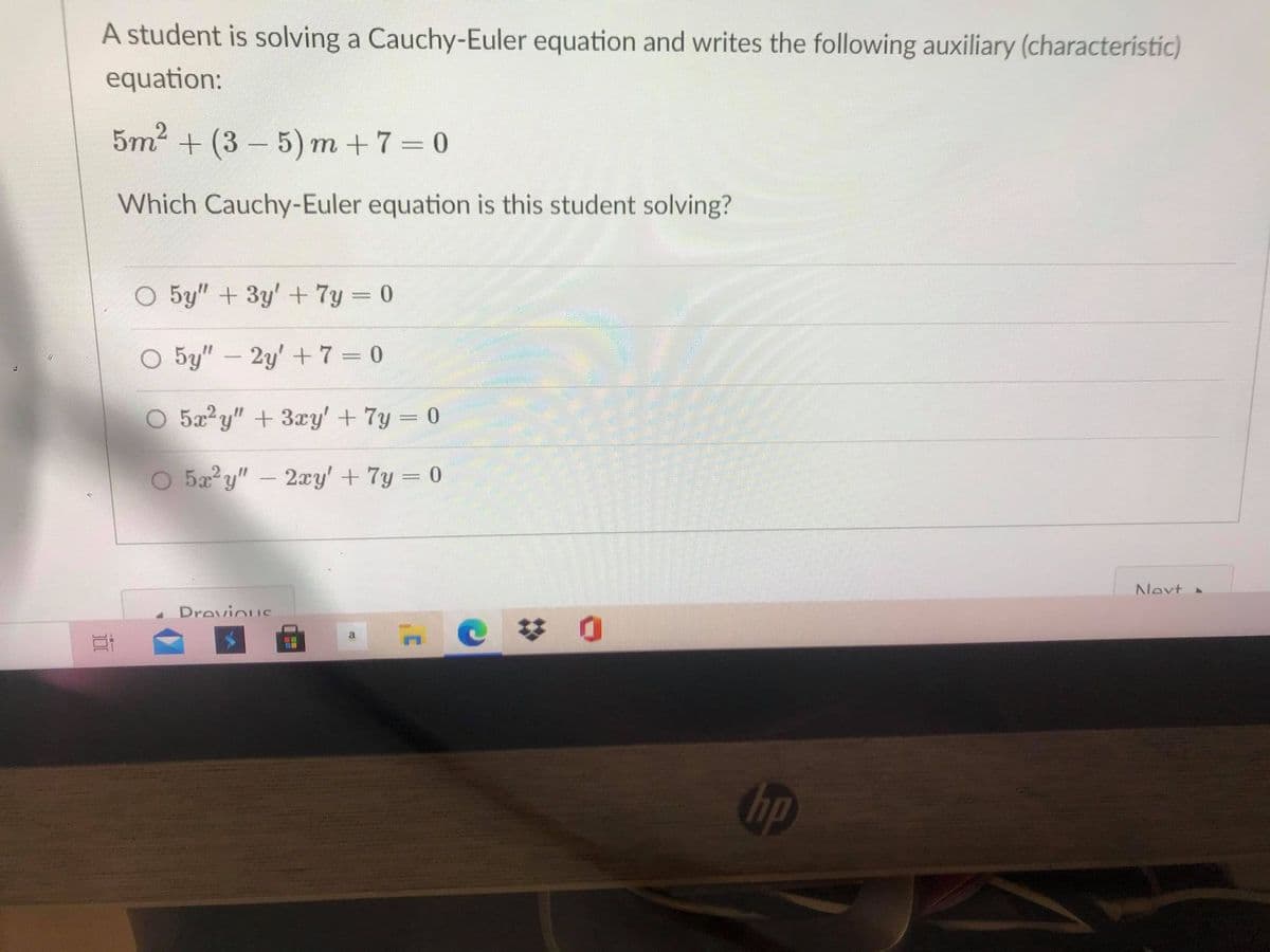 A student is solving a Cauchy-Euler equation and writes the following auxiliary (characteristic)
equation:
5m2 + (3 – 5) m +7= 0
Which Cauchy-Euler equation is this student solving?
O 5y" + 3y' + 7y 0
O 5y"- 2y' + 7 =0
O 5x y" + 3ry' +7y = 0
O 5a y"- 2xy' +7y = 0
Nevt
Drovious
hp
