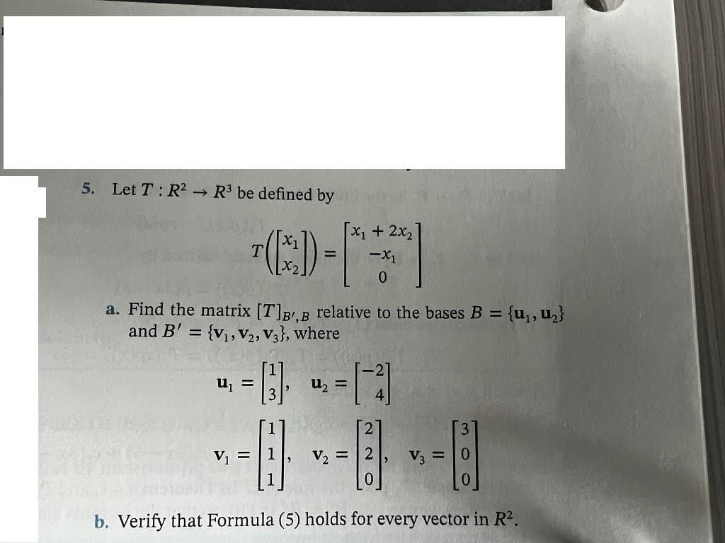 5. Let T : R² →
R3 be defined by
X1+ 2x2
a. Find the matrix [T]BB relative to the bases B = {u, u}
and B' = {v,,v,,V3}, where
%3D
%3D
u, =
u, =
V, =
V2 =
V =
0.
b. Verify that Formula (5) holds for every vector in R2.
