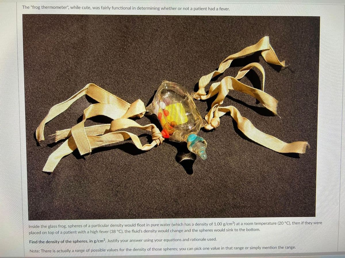 The "frog thermometer", while cute, was fairly functional in determining whether or not a patient had a fever.
Inside the glass frog, spheres of a particular density would float in pure water (which has a density of 1.00 g/cm) at a room temperature (20 °C), then if they were
placed on top of a patient with a high fever (38 °C), the fluid's density would change and the spheres would sink to the bottom.
Find the density of the spheres, in g/cm°. Justify your answer using your equations and rationale used.
Note: There is actually a range of possible values for the density of those spheres; you can pick one value in that range or simply mention the range.
