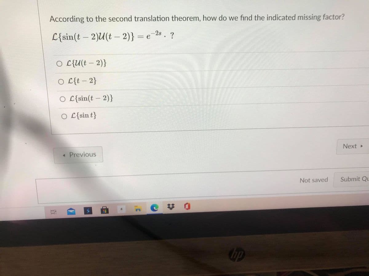 According to the second translation theorem, how do we find the indicated missing factor?
L{sin(t – 2)U(t – 2)} = e
e 28. ?
-
O L{U(t – 2)}
O L{t – 2}
O L{sin(t – 2)}
O L{sin t}
Next »
« Previous
Not saved
Submit Qu
ip
近
