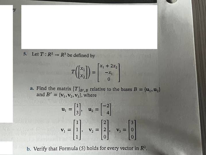 y
5. Let T: R2 → R3 be defined by
X+2x2
a. Find the matrix [T]BB relative to the bases B = {u,, u,}
and B' = {v, V2, V3}, where
%3D
u, =
uz =
21
V =
V2 =|2
V3 =
= 10
b. Verify that Formula (5) holds for every vector in R2.
