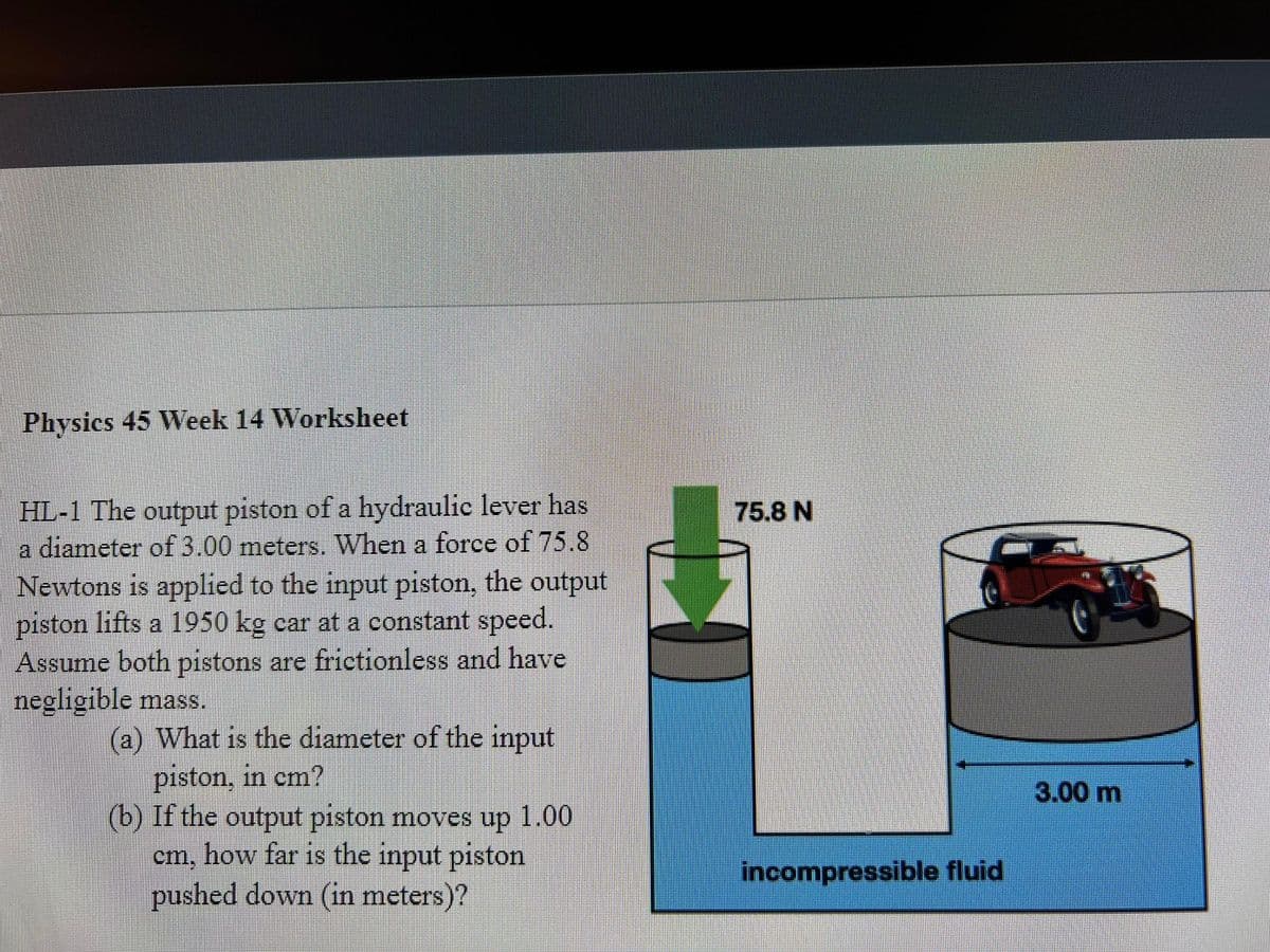 Physics 45 Week 14 Worksheet
HL-1 The output piston of a hydraulic lever has
a diameter of 3.00 meters. When a force of 75.8
Newtons is applied to the input piston, the output
piston lifts a 1950 kg car at a constant speed.
Assume both pistons are frictionless and have
negligible mass.
75.8 N
(a) What is the diameter of the input
piston, in cm?
(b) If the output piston moves up
cm, how far is the input piston
pushed down (in meters)?
3.00 m
1.00
incompressible fluid
