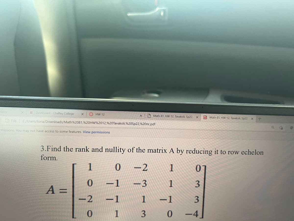 leby
EDashboard - Chaf
College
S HW 12
A Math 81, HW 12, Tavakoli, Sp22
A Math 81, HW 12, Tavakoli, Sp22
O File C/Users/toria/Downloads/Math%2081,%20HW%2012,%20Tavakoli,%20Sp22,%20nc.pdf
missions. You may not have access to some features. View permissions
3.Find the rank and nullity of the matrix A by reducing it to row echelon
form.
1
-2
1
01
-1
-3
1
3
A =
2
-1
3
1
3 0
-4
