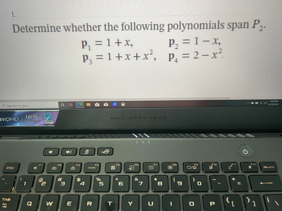 1.
Determine whether the following polynomials span P.
=1+x,
p, = 1 – x,
P2
P3D1+x+x²,
P, = 2-x²
3D2
3:28 PM
豆
IA
2/23/2022
e Type here to search
WQHD |
165HZ
NOG ZEPHYRUS
100% DC-P3
PANTONE
Validated
F1
F2
F3
F4
F5
F6
F7
F8
F9
F10
F11
F12
ESC
E3
O/京
DELETE
AURA
23
24
4
@
%
&
7
{
}
TAB
Q
W
E
T
Y
P.
[
1O
15
林
