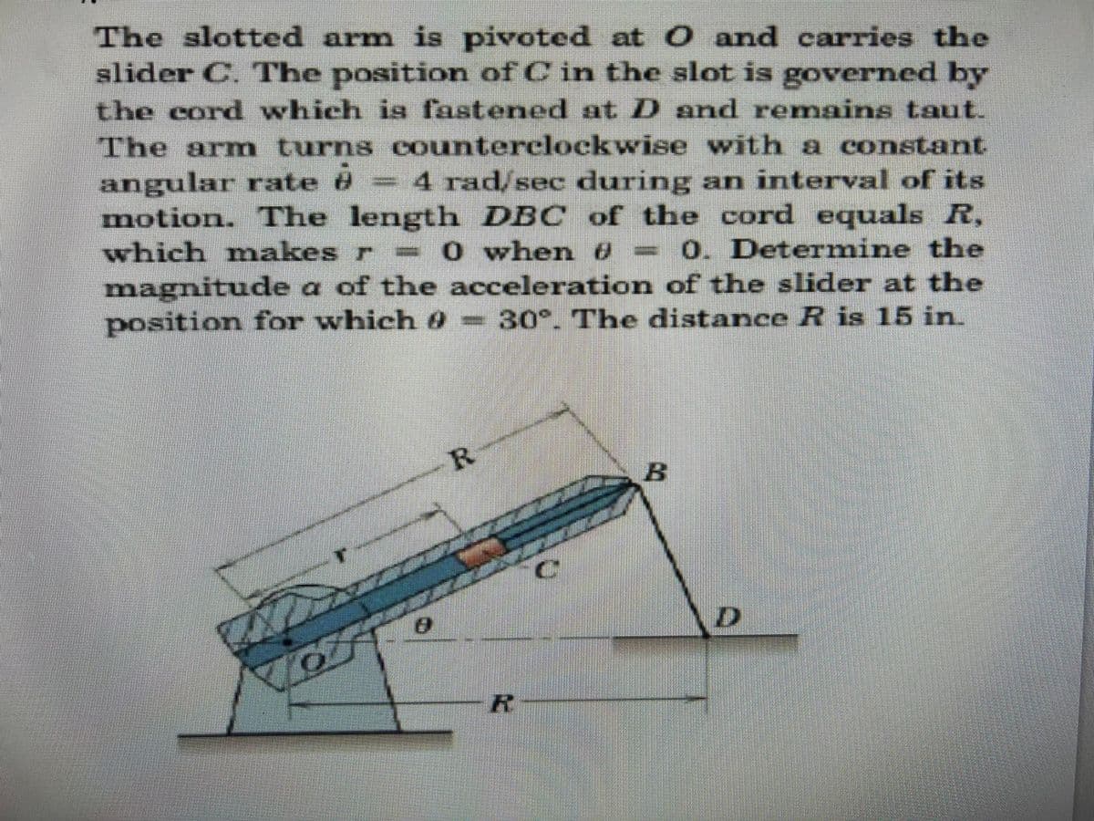 The slotted arm is pivoted at 0 and carries the
slider C. The position of C in the slot is governed by
the cord which is fastened at D and remains taut.
The arn turns counterclockwise with a constant
angular rate 8= 4 rad/sec during an interval of its
motion. The length DBC of the cord equals R,
which mnakes r - 0 when 8 =0. Determine the
magnitude a of the acceleration of the slider at the
position for which 8=30°. The distance R is 15 in.
R.
B.
