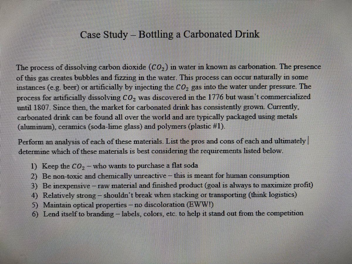 Case Study - Bottling a Carbonated Drink
The process of dissolving carbon dioxide (CO,) in water in known as carbonation. The presence
of this gas creates bubbles and fizzing in the water. This process can occur naturally in some
instances (e.g, beer) or artificially by injecting the C0, gas into the water under pressure. The
process for artificially dissolving CO, was discovered in the 1776 but wasn't commercialized
until 1807. Since then, the market for carbonated drink has consistently grown. Currently,
carbonated drink can be found all over the world and are typically packaged using metals
(aluminum), ceramics (soda-lime glass) and polymers (plastic #1).
Perform an analysis of each of these materials. List the pros and cons of each and ultimately
determine which of these materials is best considering the requirements listed below.
1) Keep the CO, - who wants to purchase a flat soda
2) Be non-toxic and chemically unreactive- this is meant for human consumption
3) Be inexpensive - raw material and finished product (goal is always to maximize profit)
4) Relatively sttrong-shouldn't break when stacking or transporting (think logistics)
5) Maintain optical properties- no discoloration (EWWI)
6) Lend itself to branding- labels, colors, etc. to help it stand out from the competition
