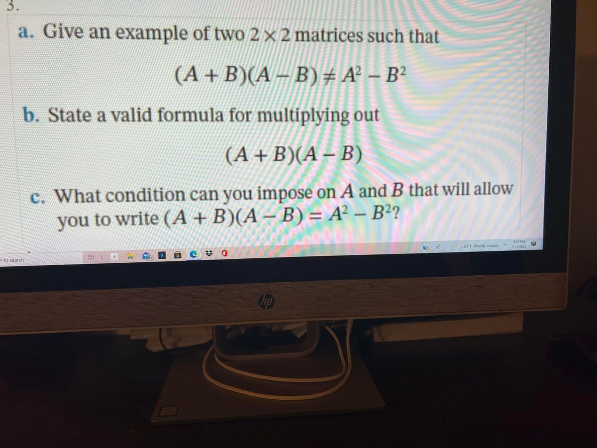 3.
a. Give an example of two 2 × 2 matrices such that
(A+B)(A – B)# A² – B²
b. State a valid formula for multiplying out
(A +B)(A – B)
c. What condition can you impose on A and B that will allow
you to write (A + B)(A – B) = A² – B²?
-
9:55 PM
61°F Mostly cloudy
1/12/2022
梦 0
99+
e to search
hp
