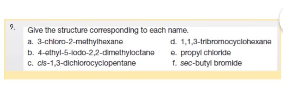 9.
Give the structure corresponding to each name.
a.
3-chloro-2-methylhexane
b. 4-ethyl-5-iodo-2,2-dimethyloctane
cis-1,3-dichlorocyclopentane
c.
d. 1,1,3-tribromocyclohexane
e. propyl chloride
f. sec-butyl bromide